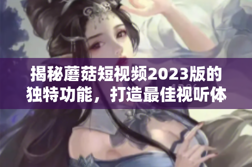 揭秘蘑菇短视频2023版的独特功能，打造最佳视听体验