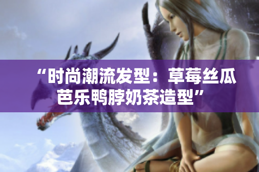 “时尚潮流发型：草莓丝瓜芭乐鸭脖奶茶造型”