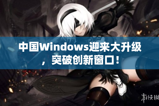中国Windows迎来大升级，突破创新窗口！