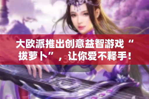 大欧派推出创意益智游戏“拔萝卜”，让你爱不释手！