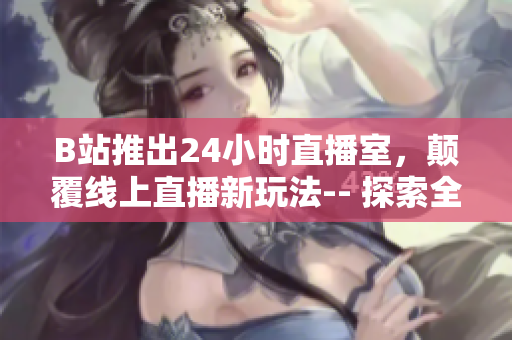 B站推出24小时直播室，颠覆线上直播新玩法-- 探索全新线上直播模式，B站24小时直播间强势登场