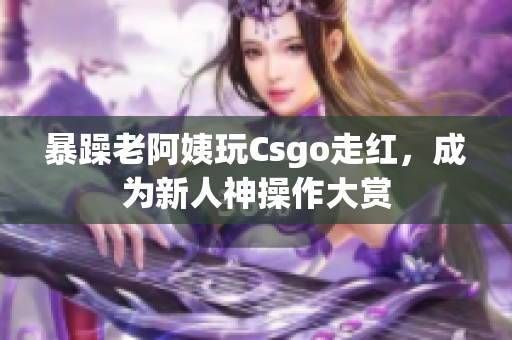暴躁老阿姨玩Csgo走红，成为新人神操作大赏