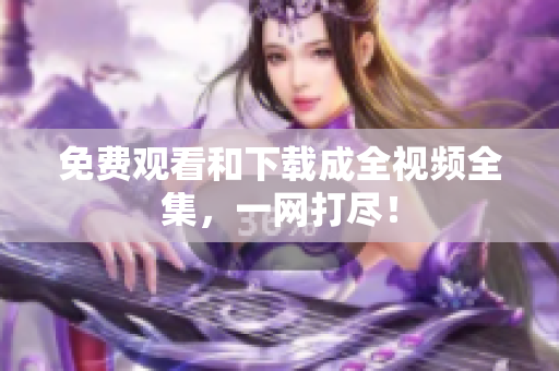 免费观看和下载成全视频全集，一网打尽！