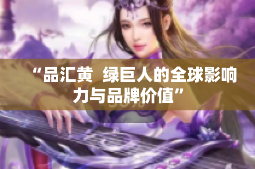 “品汇黄  绿巨人的全球影响力与品牌价值”