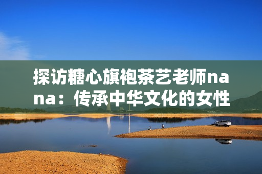 探访糖心旗袍茶艺老师nana：传承中华文化的女性
