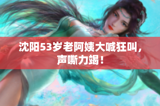 沈阳53岁老阿姨大喊狂叫，声嘶力竭！
