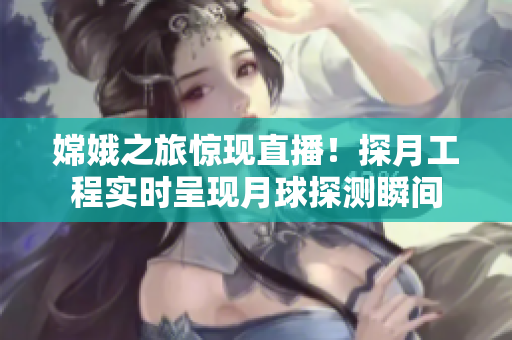 嫦娥之旅惊现直播！探月工程实时呈现月球探测瞬间