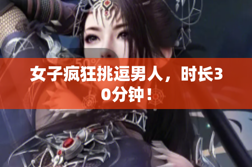 女子疯狂挑逗男人，时长30分钟！