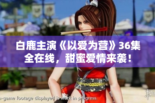白鹿主演《以爱为营》36集全在线，甜蜜爱情来袭！