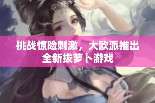 挑战惊险刺激，大欧派推出全新拔萝卜游戏