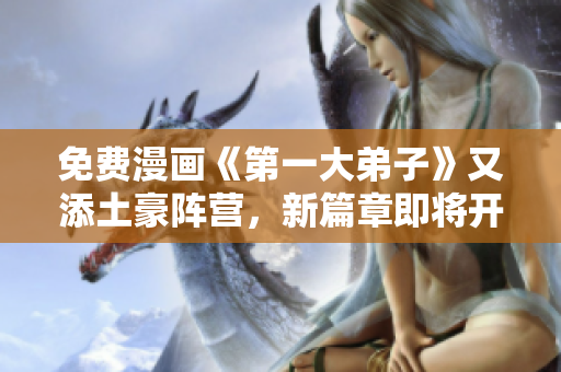 免费漫画《第一大弟子》又添土豪阵营，新篇章即将开启！