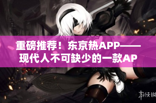 重磅推荐！东京热APP——现代人不可缺少的一款APP！