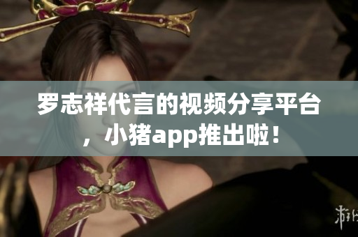 罗志祥代言的视频分享平台，小猪app推出啦！