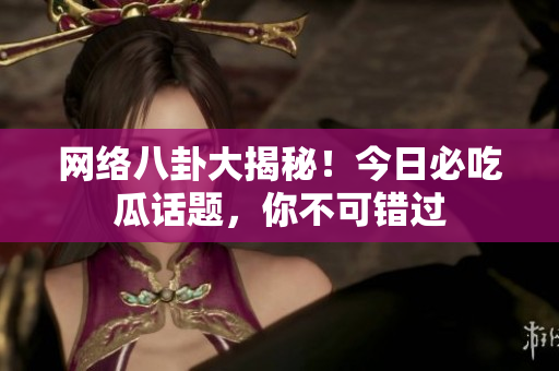 网络八卦大揭秘！今日必吃瓜话题，你不可错过