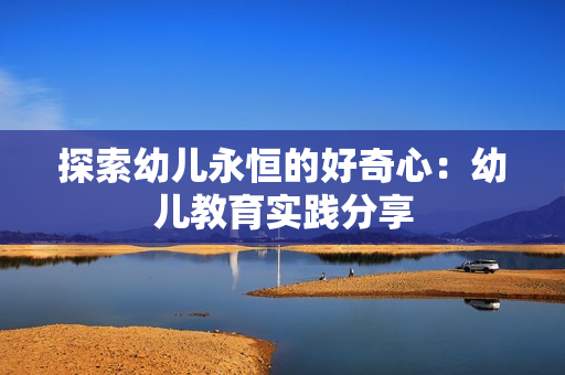 探索幼儿永恒的好奇心：幼儿教育实践分享
