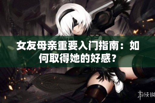 女友母亲重要入门指南：如何取得她的好感？