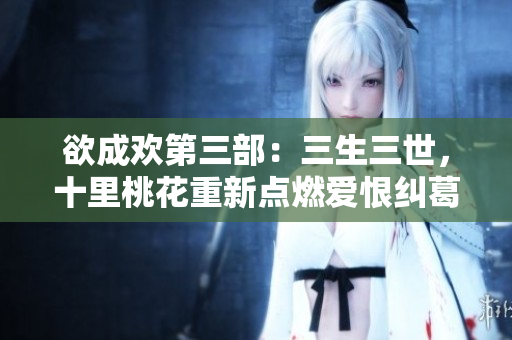 欲成欢第三部：三生三世，十里桃花重新点燃爱恨纠葛