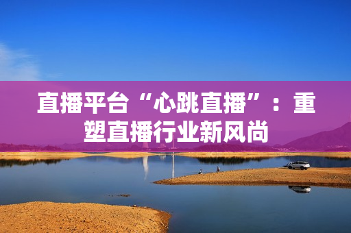 直播平台“心跳直播”：重塑直播行业新风尚