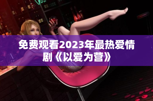 免费观看2023年最热爱情剧《以爱为营》