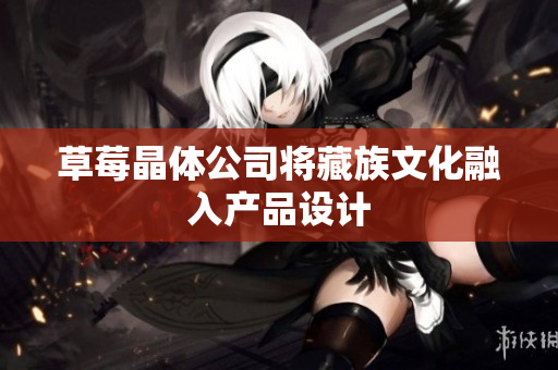 草莓晶体公司将藏族文化融入产品设计