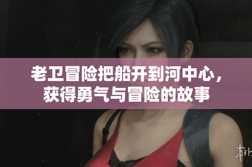 老卫冒险把船开到河中心，获得勇气与冒险的故事