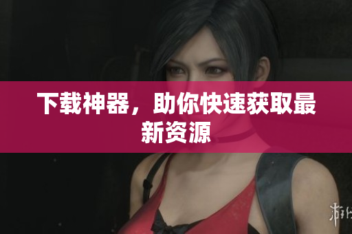 下载神器，助你快速获取最新资源