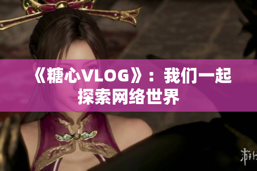 《糖心VLOG》：我们一起探索网络世界