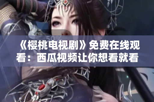 《樱桃电视剧》免费在线观看：西瓜视频让你想看就看