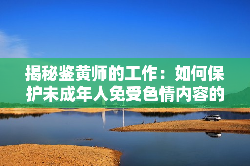 揭秘鉴黄师的工作：如何保护未成年人免受色情内容的侵害