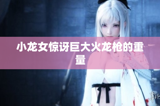小龙女惊讶巨大火龙枪的重量