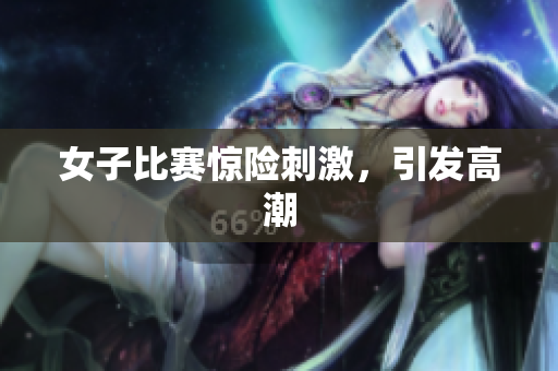 女子比赛惊险刺激，引发高潮