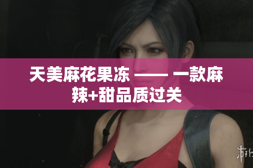 天美麻花果冻 —— 一款麻辣+甜品质过关