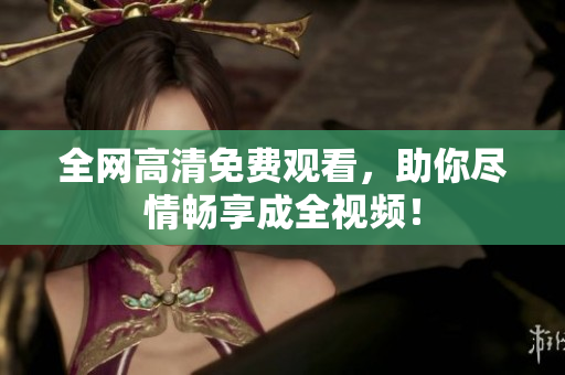 全网高清免费观看，助你尽情畅享成全视频！