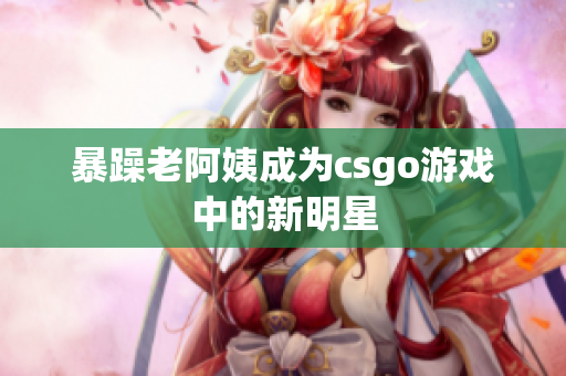暴躁老阿姨成为csgo游戏中的新明星