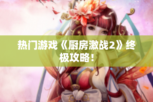 热门游戏《厨房激战2》终极攻略！