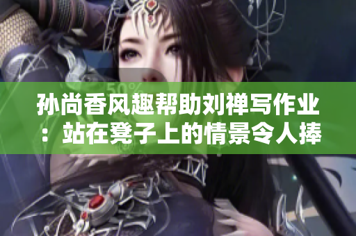 孙尚香风趣帮助刘禅写作业：站在凳子上的情景令人捧腹