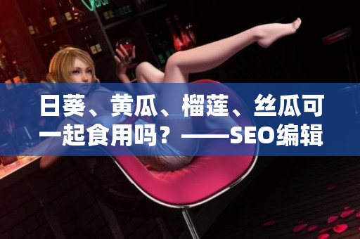 日葵、黄瓜、榴莲、丝瓜可一起食用吗？——SEO编辑