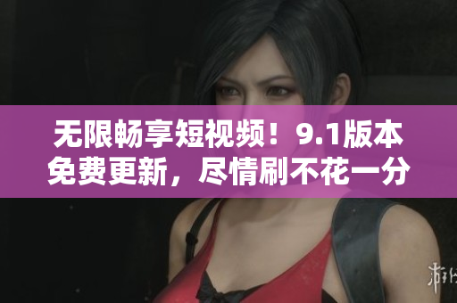 无限畅享短视频！9.1版本免费更新，尽情刷不花一分钱