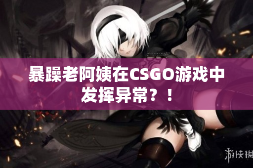 暴躁老阿姨在CSGO游戏中发挥异常？！