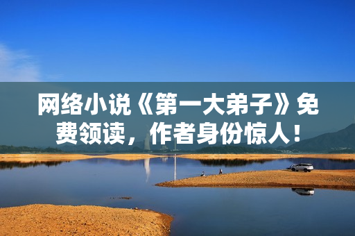 网络小说《第一大弟子》免费领读，作者身份惊人！
