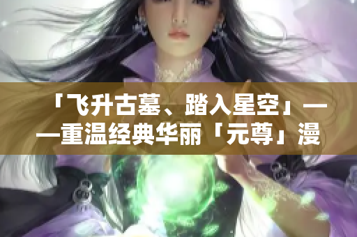 「飞升古墓、踏入星空」——重温经典华丽「元尊」漫画探秘.