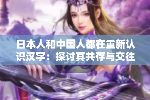 日本人和中国人都在重新认识汉字：探讨其共存与交往