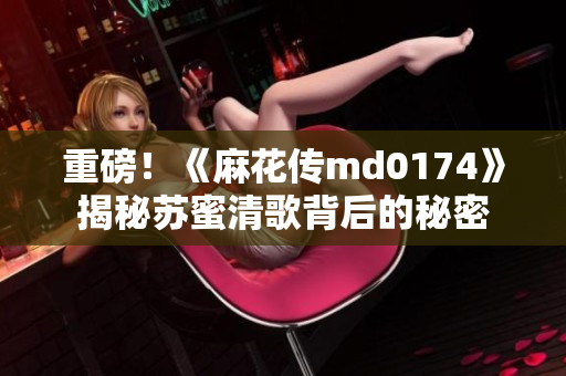 重磅！《麻花传md0174》揭秘苏蜜清歌背后的秘密