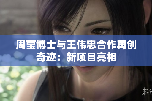 周莹博士与王伟忠合作再创奇迹：新项目亮相