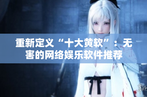重新定义“十大黄软”：无害的网络娱乐软件推荐