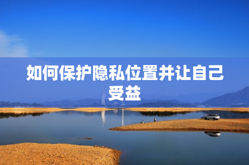 如何保护隐私位置并让自己受益