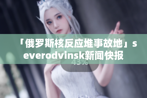 「俄罗斯核反应堆事故地」severodvinsk新闻快报
