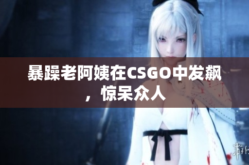 暴躁老阿姨在CSGO中发飙，惊呆众人