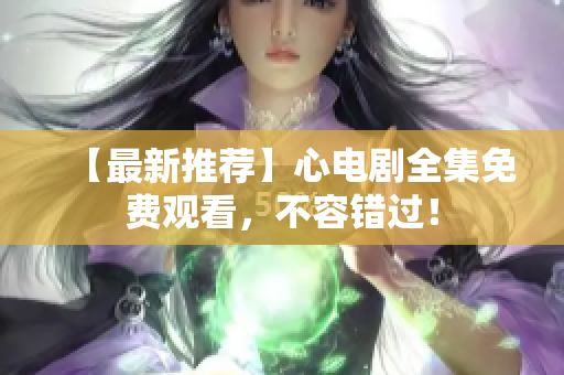 【最新推荐】心电剧全集免费观看，不容错过！