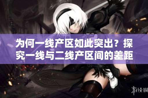 为何一线产区如此突出？探究一线与二线产区间的差距